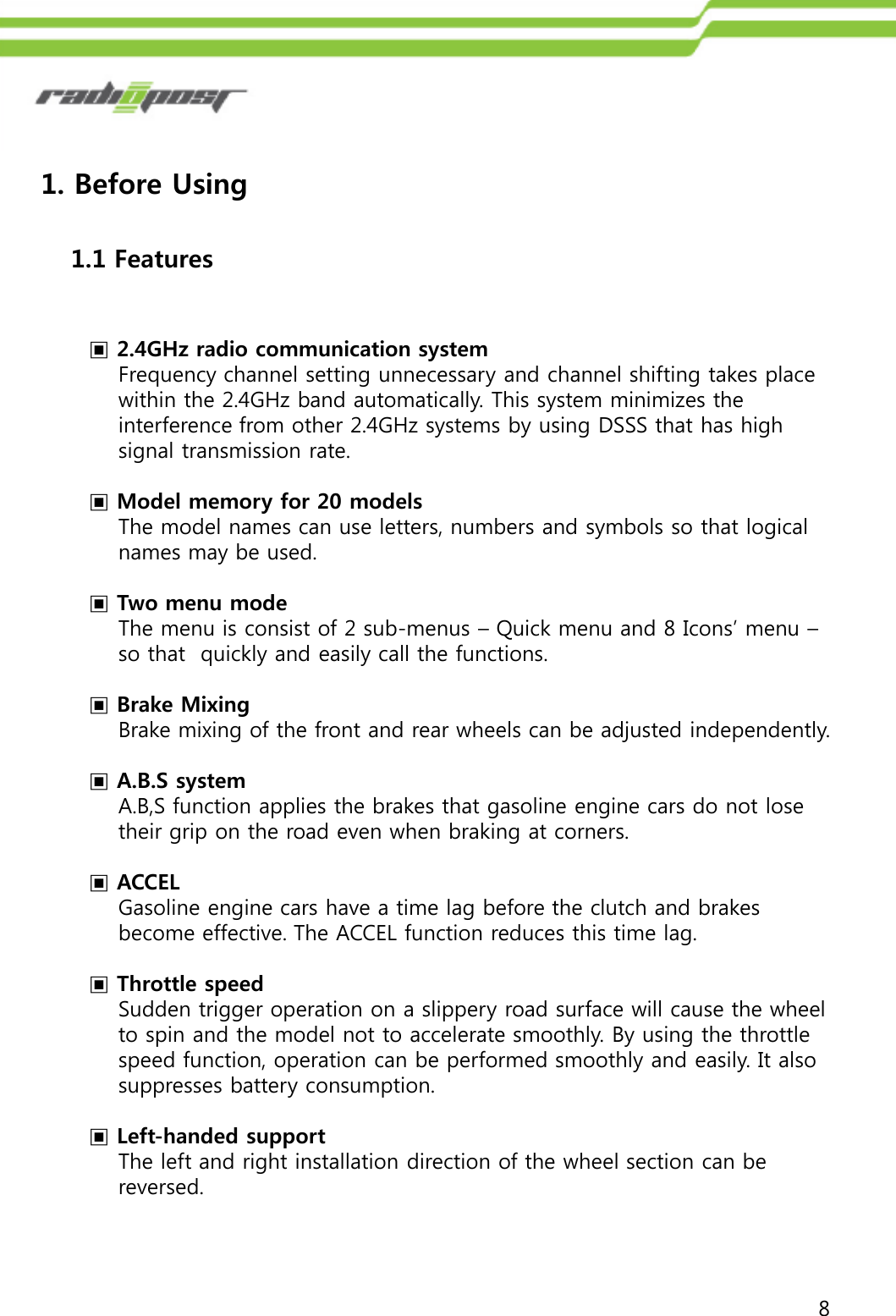 81.1 Features1. Before Using▣2.4GHz radio communication systemFrequency channel setting unnecessary and channel shifting takes place within the 2.4GHz band automatically. This system minimizes the interference from other 2.4GHz systems by using DSSS that has high signal transmission rate.▣Model memory for 20 modelsThe model names can use letters, numbers and symbols so that logical names may be used.▣Two menu modeThe menu is consist of 2 sub-menus – Quick menu and 8 Icons‟ menu –so that  quickly and easily call the functions. ▣Brake MixingBrake mixing of the front and rear wheels can be adjusted independently.▣A.B.S systemA.B,S function applies the brakes that gasoline engine cars do not lose their grip on the road even when braking at corners.▣ACCELGasoline engine cars have a time lag before the clutch and brakes become effective. The ACCEL function reduces this time lag.▣Throttle speedSudden trigger operation on a slippery road surface will cause the wheel  to spin and the model not to accelerate smoothly. By using the throttle speed function, operation can be performed smoothly and easily. It also  suppresses battery consumption.▣Left-handed supportThe left and right installation direction of the wheel section can be reversed. 