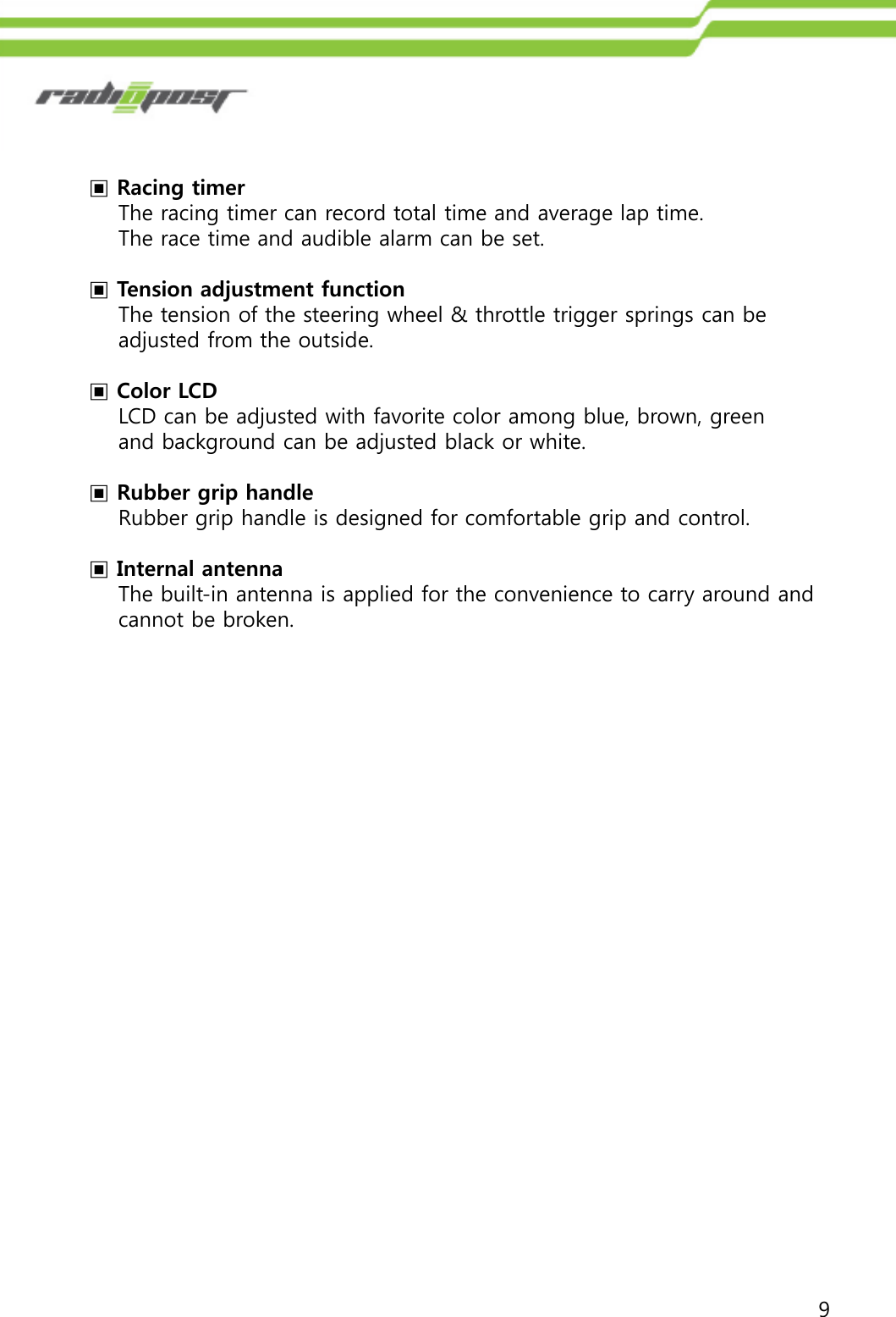 9▣Racing timerThe racing timer can record total time and average lap time. The race time and audible alarm can be set.▣Tension adjustment functionThe tension of the steering wheel &amp; throttle trigger springs can be adjusted from the outside. ▣Color LCDLCD can be adjusted with favorite color among blue, brown, green and background can be adjusted black or white.▣Rubber grip handleRubber grip handle is designed for comfortable grip and control.▣Internal antenna The built-in antenna is applied for the convenience to carry around andcannot be broken.