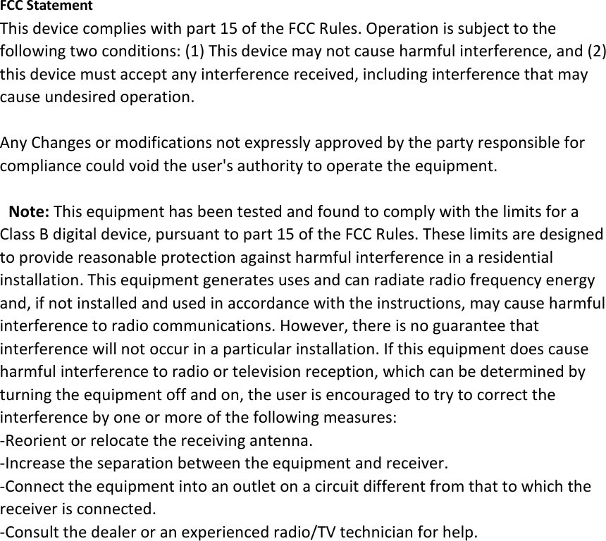 FCC Statement This device complies with part 15 of the FCC Rules. Operation is subject to the following two conditions: (1) This device may not cause harmful interference, and (2) this device must accept any interference received, including interference that may cause undesired operation.  Any Changes or modifications not expressly approved by the party responsible for compliance could void the user&apos;s authority to operate the equipment.   Note: This equipment has been tested and found to comply with the limits for a Class B digital device, pursuant to part 15 of the FCC Rules. These limits are designed to provide reasonable protection against harmful interference in a residential installation. This equipment generates uses and can radiate radio frequency energy and, if not installed and used in accordance with the instructions, may cause harmful interference to radio communications. However, there is no guarantee that interference will not occur in a particular installation. If this equipment does cause harmful interference to radio or television reception, which can be determined by turning the equipment off and on, the user is encouraged to try to correct the interference by one or more of the following measures: -Reorient or relocate the receiving antenna. -Increase the separation between the equipment and receiver. -Connect the equipment into an outlet on a circuit different from that to which the receiver is connected. -Consult the dealer or an experienced radio/TV technician for help.   