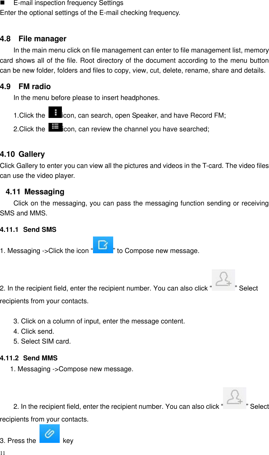 11    E-mail inspection frequency Settings Enter the optional settings of the E-mail checking frequency.  4.8  File manager In the main menu click on file management can enter to file management list, memory card shows all of the file. Root directory of the document according to the menu button can be new folder, folders and files to copy, view, cut, delete, rename, share and details. 4.9  FM radio In the menu before please to insert headphones. 1.Click the  icon, can search, open Speaker, and have Record FM;   2.Click the  icon, can review the channel you have searched;  4.10  Gallery Click Gallery to enter you can view all the pictures and videos in the T-card. The video files can use the video player. 4.11  Messaging Click on the messaging, you can pass the messaging function sending or receiving SMS and MMS. 4.11.1  Send SMS 1. Messaging -&gt;Click the icon “ ” to Compose new message.  2. In the recipient field, enter the recipient number. You can also click “ ” Select recipients from your contacts.  3. Click on a column of input, enter the message content. 4. Click send. 5. Select SIM card. 4.11.2  Send MMS 1. Messaging -&gt;Compose new message.  2. In the recipient field, enter the recipient number. You can also click “ ” Select recipients from your contacts.   3. Press the    key 