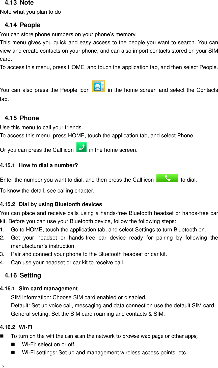 13  4.13  Note Note what you plan to do 4.14  People You can store phone numbers on your phone’s memory. This menu gives you quick and easy access to the people you want to search. You can view and create contacts on your phone, and can also import contacts stored on your SIM card. To access this menu, press HOME, and touch the application tab, and then select People.   You can also press the People icon    in the home screen and select the Contacts tab. 4.15  Phone Use this menu to call your friends. To access this menu, press HOME, touch the application tab, and select Phone. Or you can press the Call icon    in the home screen. 4.15.1  How to dial a number? Enter the number you want to dial, and then press the Call icon    to dial. To know the detail, see calling chapter. 4.15.2  Dial by using Bluetooth devices You can place and receive calls using a hands-free Bluetooth headset or hands-free car kit. Before you can use your Bluetooth device, follow the following steps: 1.  Go to HOME, touch the application tab, and select Settings to turn Bluetooth on. 2.  Get  your  headset  or  hands-free  car  device  ready  for  pairing  by  following  the manufacturer’s instruction. 3.  Pair and connect your phone to the Bluetooth headset or car kit. 4.  Can use your headset or car kit to receive call.   4.16  Setting 4.16.1  Sim card management SIM information: Choose SIM card enabled or disabled. Default: Set up voice call, messaging and data connection use the default SIM card General setting: Set the SIM card roaming and contacts &amp; SIM. 4.16.2  Wi-FI  To turn on the wifi the can scan the network to browse wap page or other apps;  Wi-Fi: select on or off.  Wi-Fi settings: Set up and management wireless access points, etc. 