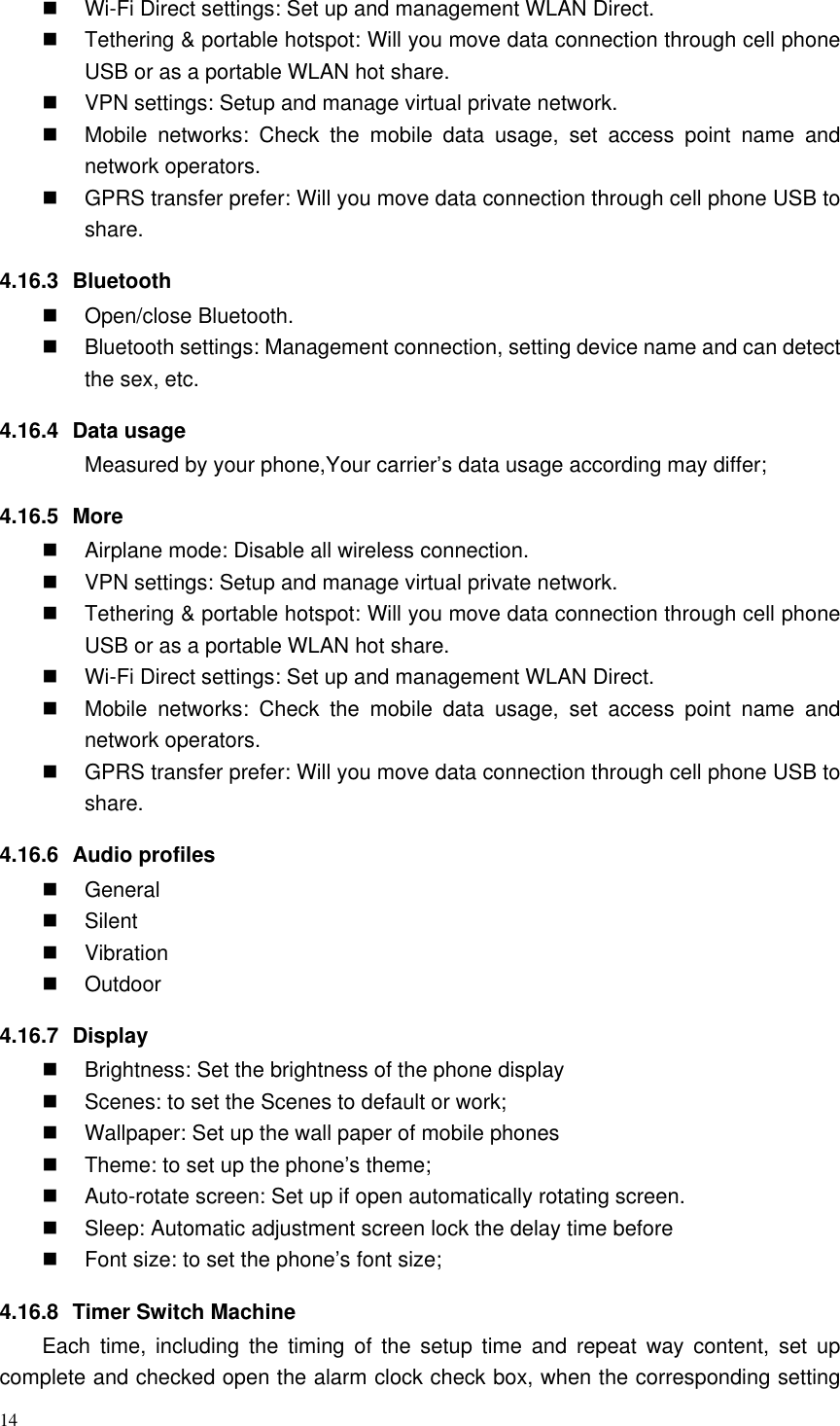 14   Wi-Fi Direct settings: Set up and management WLAN Direct.   Tethering &amp; portable hotspot: Will you move data connection through cell phone USB or as a portable WLAN hot share.   VPN settings: Setup and manage virtual private network.   Mobile  networks:  Check  the  mobile  data  usage,  set  access  point  name  and network operators.   GPRS transfer prefer: Will you move data connection through cell phone USB to share. 4.16.3  Bluetooth   Open/close Bluetooth.   Bluetooth settings: Management connection, setting device name and can detect the sex, etc. 4.16.4  Data usage Measured by your phone,Your carrier’s data usage according may differ; 4.16.5  More   Airplane mode: Disable all wireless connection.   VPN settings: Setup and manage virtual private network.   Tethering &amp; portable hotspot: Will you move data connection through cell phone USB or as a portable WLAN hot share.  Wi-Fi Direct settings: Set up and management WLAN Direct.   Mobile  networks:  Check  the  mobile  data  usage,  set  access  point  name  and network operators.   GPRS transfer prefer: Will you move data connection through cell phone USB to share. 4.16.6  Audio profiles   General   Silent   Vibration   Outdoor 4.16.7  Display   Brightness: Set the brightness of the phone display   Scenes: to set the Scenes to default or work;   Wallpaper: Set up the wall paper of mobile phones   Theme: to set up the phone’s theme;   Auto-rotate screen: Set up if open automatically rotating screen.   Sleep: Automatic adjustment screen lock the delay time before   Font size: to set the phone’s font size; 4.16.8  Timer Switch Machine Each  time,  including  the  timing  of  the  setup  time  and  repeat  way  content,  set  up complete and checked open the alarm clock check box, when the corresponding setting 