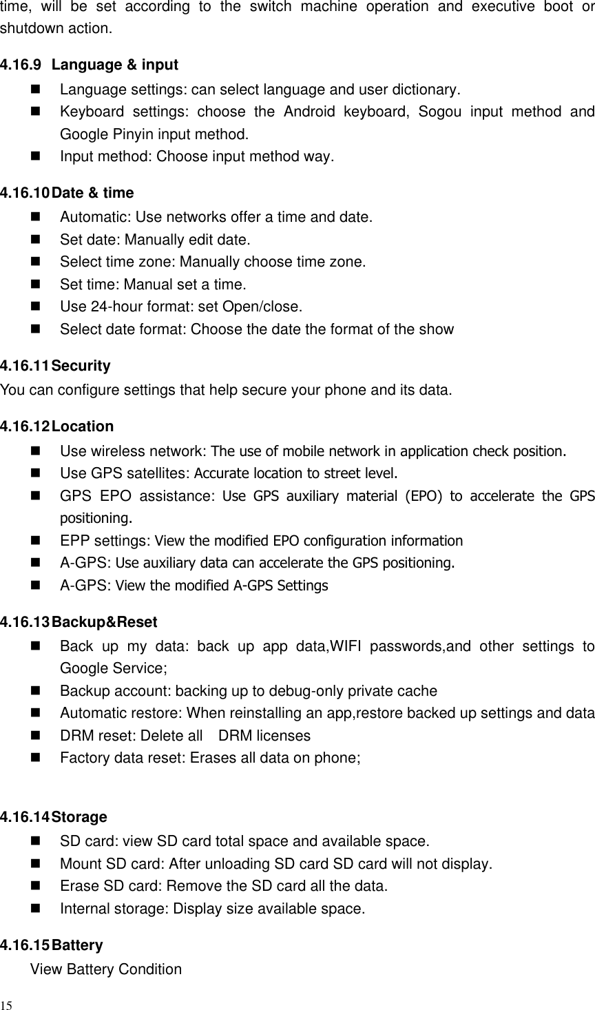 15  time,  will  be  set  according  to  the  switch  machine  operation  and  executive  boot  or shutdown action. 4.16.9  Language &amp; input   Language settings: can select language and user dictionary.   Keyboard  settings:  choose  the  Android  keyboard,  Sogou  input  method  and Google Pinyin input method.   Input method: Choose input method way. 4.16.10 Date &amp; time   Automatic: Use networks offer a time and date.   Set date: Manually edit date.   Select time zone: Manually choose time zone.   Set time: Manual set a time.   Use 24-hour format: set Open/close.   Select date format: Choose the date the format of the show 4.16.11 Security You can configure settings that help secure your phone and its data. 4.16.12 Location     Use wireless network: The use of mobile network in application check position.   Use GPS satellites: Accurate location to street level.   GPS  EPO  assistance:  Use  GPS  auxiliary  material  (EPO)  to  accelerate  the  GPS positioning.   EPP settings: View the modified EPO configuration information   A-GPS: Use auxiliary data can accelerate the GPS positioning.   A-GPS: View the modified A-GPS Settings 4.16.13 Backup&amp;Reset   Back  up  my  data:  back  up  app  data,WIFI  passwords,and  other  settings  to Google Service;   Backup account: backing up to debug-only private cache   Automatic restore: When reinstalling an app,restore backed up settings and data   DRM reset: Delete all    DRM licenses   Factory data reset: Erases all data on phone;  4.16.14 Storage   SD card: view SD card total space and available space.   Mount SD card: After unloading SD card SD card will not display.   Erase SD card: Remove the SD card all the data.   Internal storage: Display size available space. 4.16.15 Battery View Battery Condition 