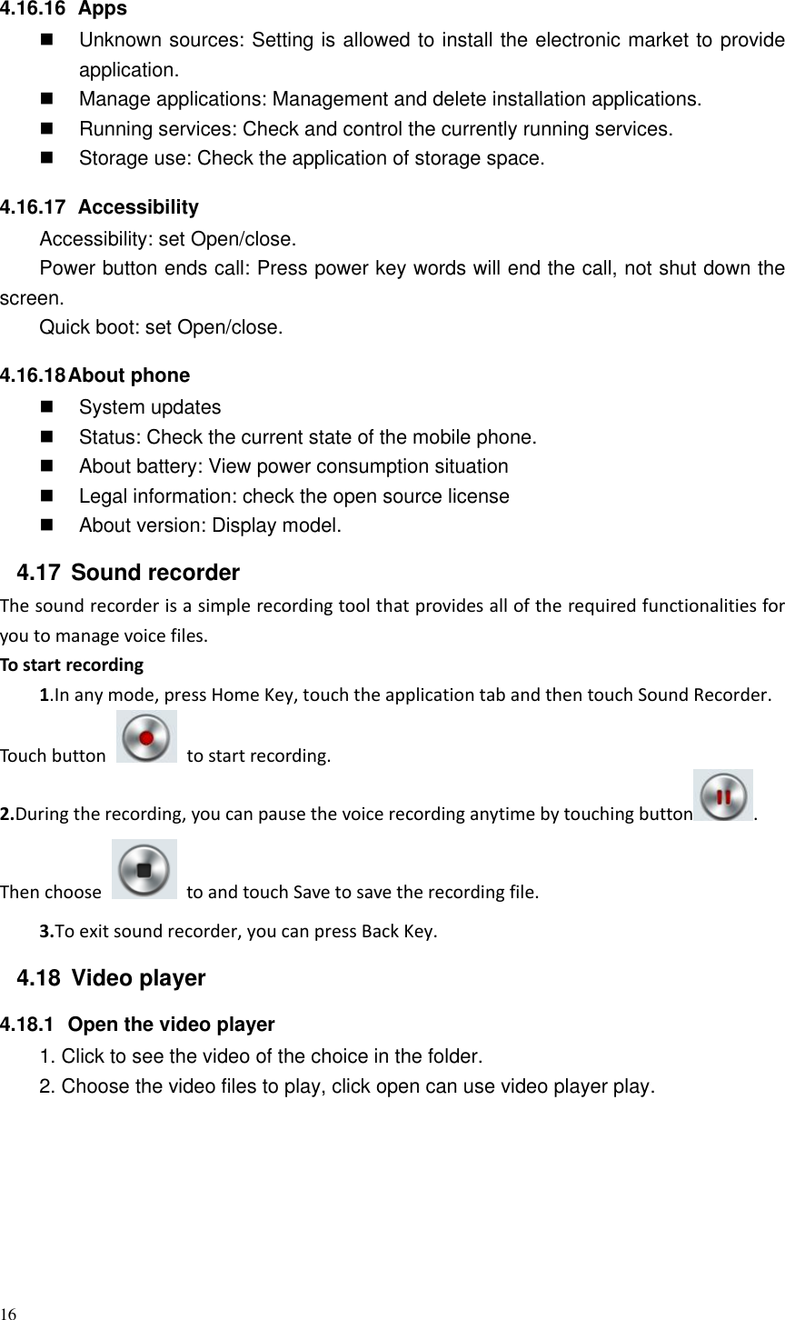 16  4.16.16   Apps   Unknown sources: Setting is allowed to install the electronic market to provide application.   Manage applications: Management and delete installation applications.   Running services: Check and control the currently running services.   Storage use: Check the application of storage space. 4.16.17   Accessibility Accessibility: set Open/close. Power button ends call: Press power key words will end the call, not shut down the screen. Quick boot: set Open/close. 4.16.18 About phone  System updates   Status: Check the current state of the mobile phone.   About battery: View power consumption situation   Legal information: check the open source license   About version: Display model. 4.17  Sound recorder The sound recorder is a simple recording tool that provides all of the required functionalities for you to manage voice files. To start recording 1.In any mode, press Home Key, touch the application tab and then touch Sound Recorder. Touch button    to start recording. 2.During the recording, you can pause the voice recording anytime by touching button . Then choose    to and touch Save to save the recording file.   3.To exit sound recorder, you can press Back Key. 4.18  Video player 4.18.1  Open the video player 1. Click to see the video of the choice in the folder. 2. Choose the video files to play, click open can use video player play. 