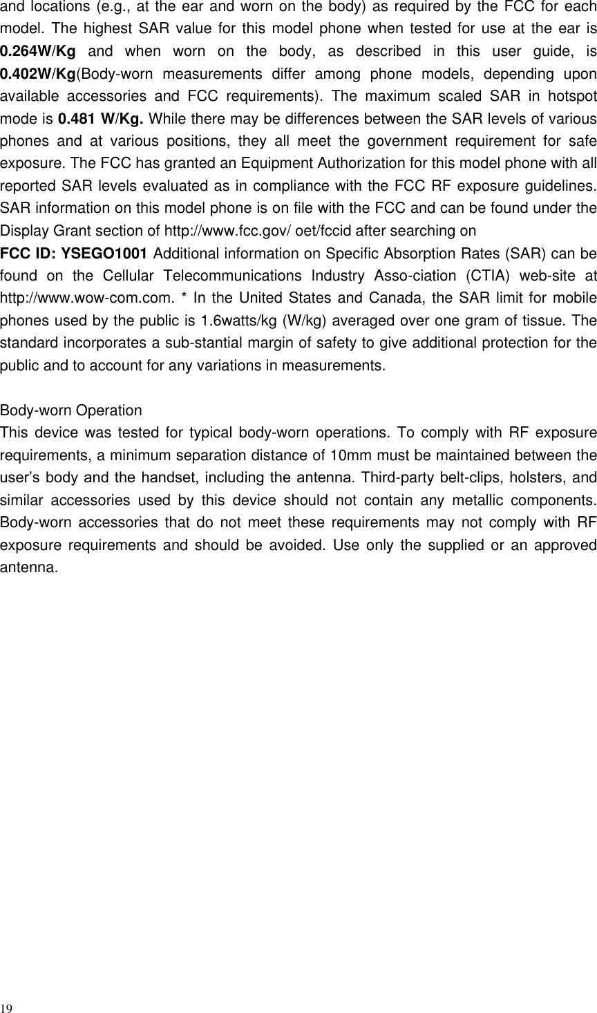 19  and locations (e.g., at the ear and worn on the body) as required by the FCC for each model. The highest SAR value for this  model phone when  tested for use  at the ear is 0.264W/Kg  and  when  worn  on  the  body,  as  described  in  this  user  guide,  is 0.402W/Kg(Body-worn  measurements  differ  among  phone  models,  depending  upon available  accessories  and  FCC  requirements).  The  maximum  scaled  SAR  in  hotspot mode is 0.481 W/Kg. While there may be differences between the SAR levels of various phones  and  at  various  positions,  they  all  meet  the  government  requirement  for  safe exposure. The FCC has granted an Equipment Authorization for this model phone with all reported SAR levels evaluated as in compliance with the FCC RF exposure guidelines. SAR information on this model phone is on file with the FCC and can be found under the Display Grant section of http://www.fcc.gov/ oet/fccid after searching on   FCC ID: YSEGO1001 Additional information on Specific Absorption Rates (SAR) can be found  on  the  Cellular  Telecommunications  Industry  Asso-ciation  (CTIA)  web-site  at http://www.wow-com.com. * In the United States and Canada, the SAR limit for mobile phones used by the public is 1.6watts/kg (W/kg) averaged over one gram of tissue. The standard incorporates a sub-stantial margin of safety to give additional protection for the public and to account for any variations in measurements.  Body-worn Operation This device was  tested for typical  body-worn operations. To comply with RF  exposure requirements, a minimum separation distance of 10mm must be maintained between the user’s body and the handset, including the antenna. Third-party belt-clips, holsters, and similar  accessories  used  by  this  device  should  not  contain  any  metallic  components. Body-worn accessories  that  do  not  meet  these  requirements  may  not  comply  with  RF exposure requirements and should  be  avoided.  Use  only the supplied or an approved antenna.   