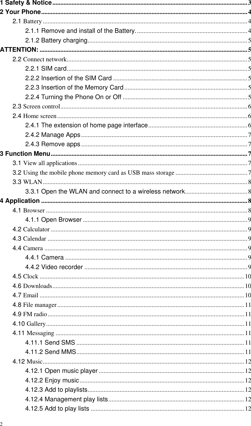 2  1 Safety &amp; Notice .......................................................................................................................... 3 2 Your Phone ................................................................................................................................. 4 2.1 Battery ................................................................................................................................ 4 2.1.1 Remove and install of the Battery. ..................................................................... 4 2.1.2 Battery charging .................................................................................................... 5 ATTENTION: .................................................................................................................................. 5 2.2 Connect network ................................................................................................................. 5 2.2.1 SIM card ................................................................................................................. 5 2.2.2 Insertion of the SIM Card .................................................................................... 5 2.2.3 Insertion of the Memory Card ............................................................................. 5 2.2.4 Turning the Phone On or Off .............................................................................. 5 2.3 Screen control ..................................................................................................................... 6 2.4 Home screen ....................................................................................................................... 6 2.4.1 The extension of home page interface .............................................................. 6 2.4.2 Manage Apps ........................................................................................................ 7 2.4.3 Remove apps ........................................................................................................ 7 3 Function Menu ........................................................................................................................... 7 3.1 View all applications .......................................................................................................... 7 3.2 Using the mobile phone memory card as USB mass storage ............................................. 7 3.3 WLAN ................................................................................................................................ 8 3.3.1 Open the WLAN and connect to a wireless network ....................................... 8 4 Application ................................................................................................................................. 8 4.1 Browser .............................................................................................................................. 8 4.1.1 Open Browser ....................................................................................................... 9 4.2 Calculator ........................................................................................................................... 9 4.3 Calendar ............................................................................................................................. 9 4.4 Camera ............................................................................................................................... 9 4.4.1 Camera .................................................................................................................. 9 4.4.2 Video recorder ...................................................................................................... 9 4.5 Clock ................................................................................................................................ 10 4.6 Downloads ........................................................................................................................ 10 4.7 Email ................................................................................................................................ 10 4.8 File manager ..................................................................................................................... 11 4.9 FM radio ........................................................................................................................... 11 4.10 Gallery ............................................................................................................................ 11 4.11 Messaging ...................................................................................................................... 11 4.11.1 Send SMS ......................................................................................................... 11 4.11.2 Send MMS ......................................................................................................... 11 4.12 Music .............................................................................................................................. 12 4.12.1 Open music player ........................................................................................... 12 4.12.2 Enjoy music ....................................................................................................... 12 4.12.3 Add to playlists .................................................................................................. 12 4.12.4 Management play lists ..................................................................................... 12 4.12.5 Add to play lists ................................................................................................ 12 