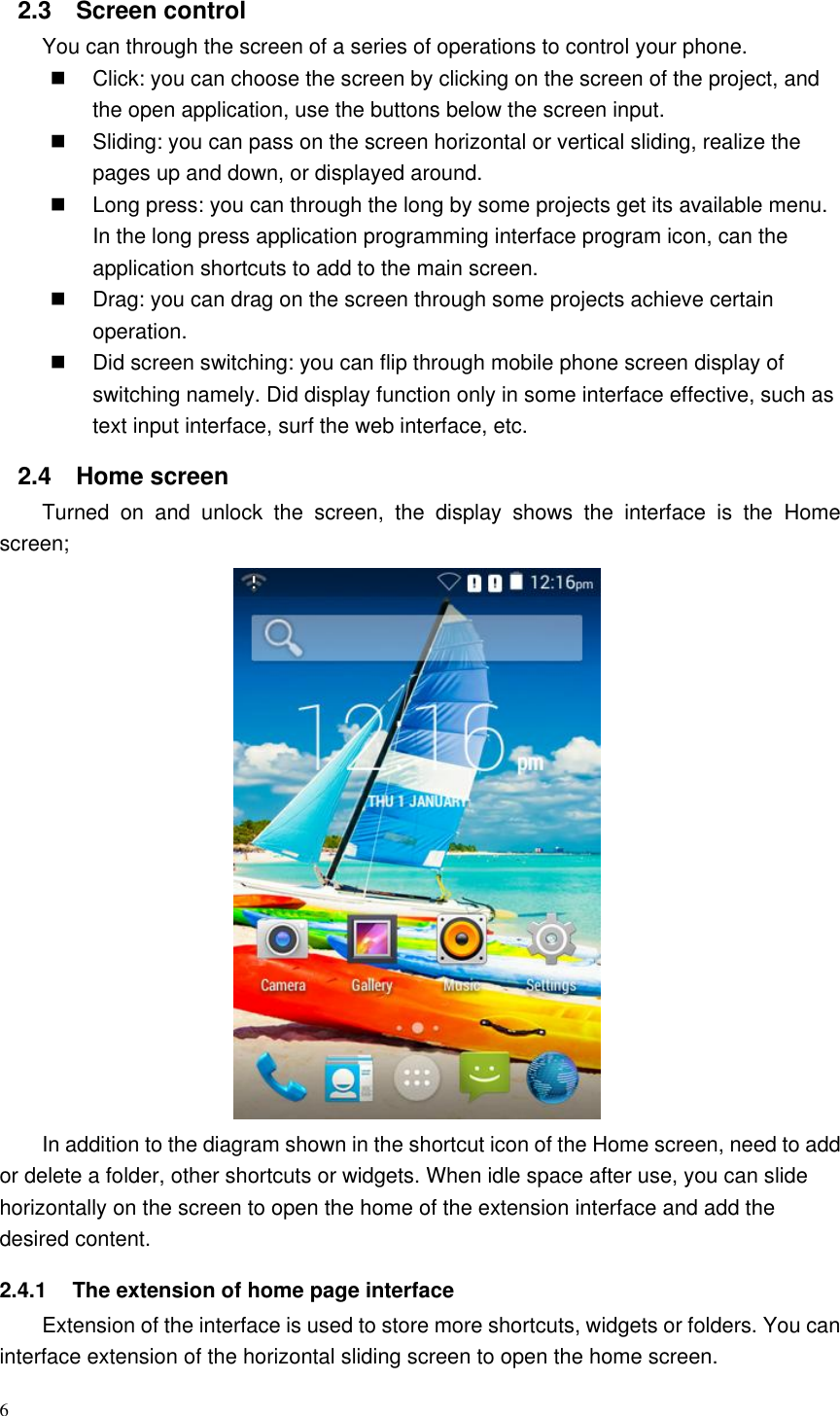 6  2.3  Screen control You can through the screen of a series of operations to control your phone.   Click: you can choose the screen by clicking on the screen of the project, and the open application, use the buttons below the screen input.   Sliding: you can pass on the screen horizontal or vertical sliding, realize the pages up and down, or displayed around.   Long press: you can through the long by some projects get its available menu. In the long press application programming interface program icon, can the application shortcuts to add to the main screen.   Drag: you can drag on the screen through some projects achieve certain operation.   Did screen switching: you can flip through mobile phone screen display of switching namely. Did display function only in some interface effective, such as text input interface, surf the web interface, etc. 2.4  Home screen   Turned  on  and  unlock  the  screen,  the  display  shows  the  interface  is  the  Home screen;                                    In addition to the diagram shown in the shortcut icon of the Home screen, need to add or delete a folder, other shortcuts or widgets. When idle space after use, you can slide horizontally on the screen to open the home of the extension interface and add the desired content. 2.4.1  The extension of home page interface Extension of the interface is used to store more shortcuts, widgets or folders. You can interface extension of the horizontal sliding screen to open the home screen. 