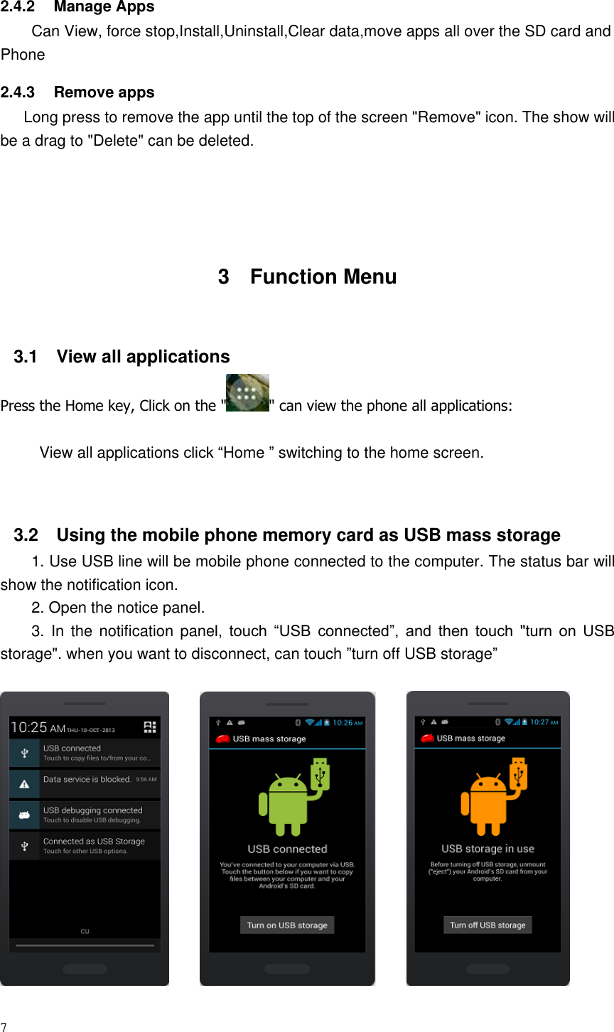 7  2.4.2  Manage Apps Can View, force stop,Install,Uninstall,Clear data,move apps all over the SD card and Phone     2.4.3  Remove apps    Long press to remove the app until the top of the screen &quot;Remove&quot; icon. The show will be a drag to &quot;Delete&quot; can be deleted.       3  Function Menu  3.1  View all applications Press the Home key, Click on the &quot; &quot; can view the phone all applications:  View all applications click “Home ” switching to the home screen.   3.2  Using the mobile phone memory card as USB mass storage 1. Use USB line will be mobile phone connected to the computer. The status bar will show the notification icon. 2. Open the notice panel. 3.  In  the notification panel,  touch  “USB  connected”,  and  then  touch  &quot;turn  on  USB storage&quot;. when you want to disconnect, can touch ”turn off USB storage”                                                           