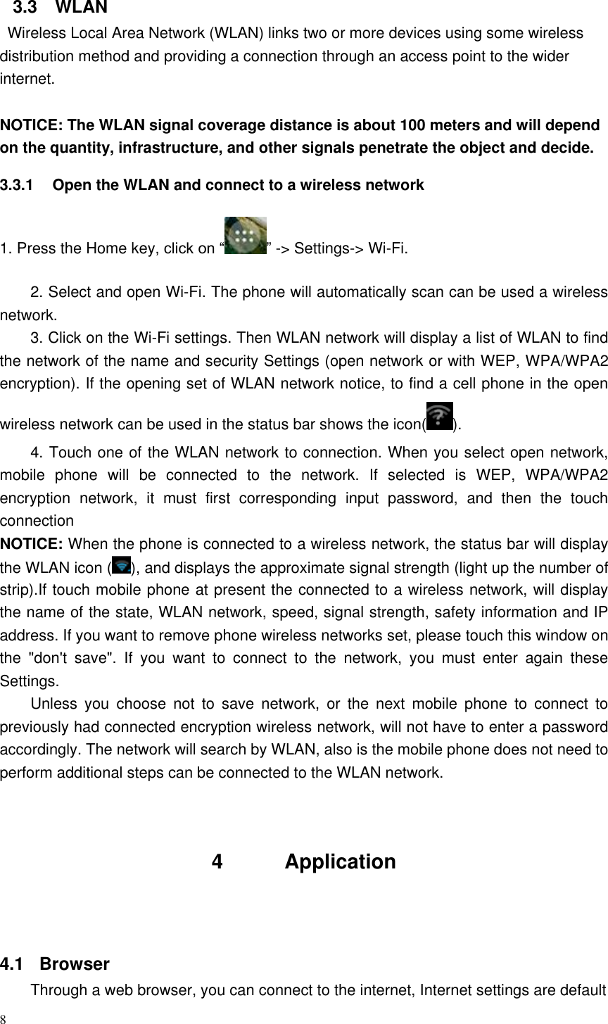 8  3.3  WLAN   Wireless Local Area Network (WLAN) links two or more devices using some wireless distribution method and providing a connection through an access point to the wider internet.  NOTICE: The WLAN signal coverage distance is about 100 meters and will depend on the quantity, infrastructure, and other signals penetrate the object and decide. 3.3.1  Open the WLAN and connect to a wireless network 1. Press the Home key, click on “ ” -&gt; Settings-&gt; Wi-Fi. 2. Select and open Wi-Fi. The phone will automatically scan can be used a wireless network. 3. Click on the Wi-Fi settings. Then WLAN network will display a list of WLAN to find the network of the name and security Settings (open network or with WEP, WPA/WPA2 encryption). If the opening set of WLAN network notice, to find a cell phone in the open wireless network can be used in the status bar shows the icon( ). 4. Touch one of the WLAN network to connection. When you select open network, mobile  phone  will  be  connected  to  the  network.  If  selected  is  WEP,  WPA/WPA2 encryption  network,  it  must  first  corresponding  input  password,  and  then  the  touch connection NOTICE: When the phone is connected to a wireless network, the status bar will display the WLAN icon ( ), and displays the approximate signal strength (light up the number of strip).If touch mobile phone at present the connected to a wireless network, will display the name of the state, WLAN network, speed, signal strength, safety information and IP address. If you want to remove phone wireless networks set, please touch this window on the  &quot;don&apos;t  save&quot;.  If  you  want  to  connect  to  the  network,  you  must  enter  again  these Settings. Unless  you  choose  not  to  save  network,  or  the  next  mobile  phone  to  connect  to previously had connected encryption wireless network, will not have to enter a password accordingly. The network will search by WLAN, also is the mobile phone does not need to perform additional steps can be connected to the WLAN network.   4      Application     4.1   Browser Through a web browser, you can connect to the internet, Internet settings are default 