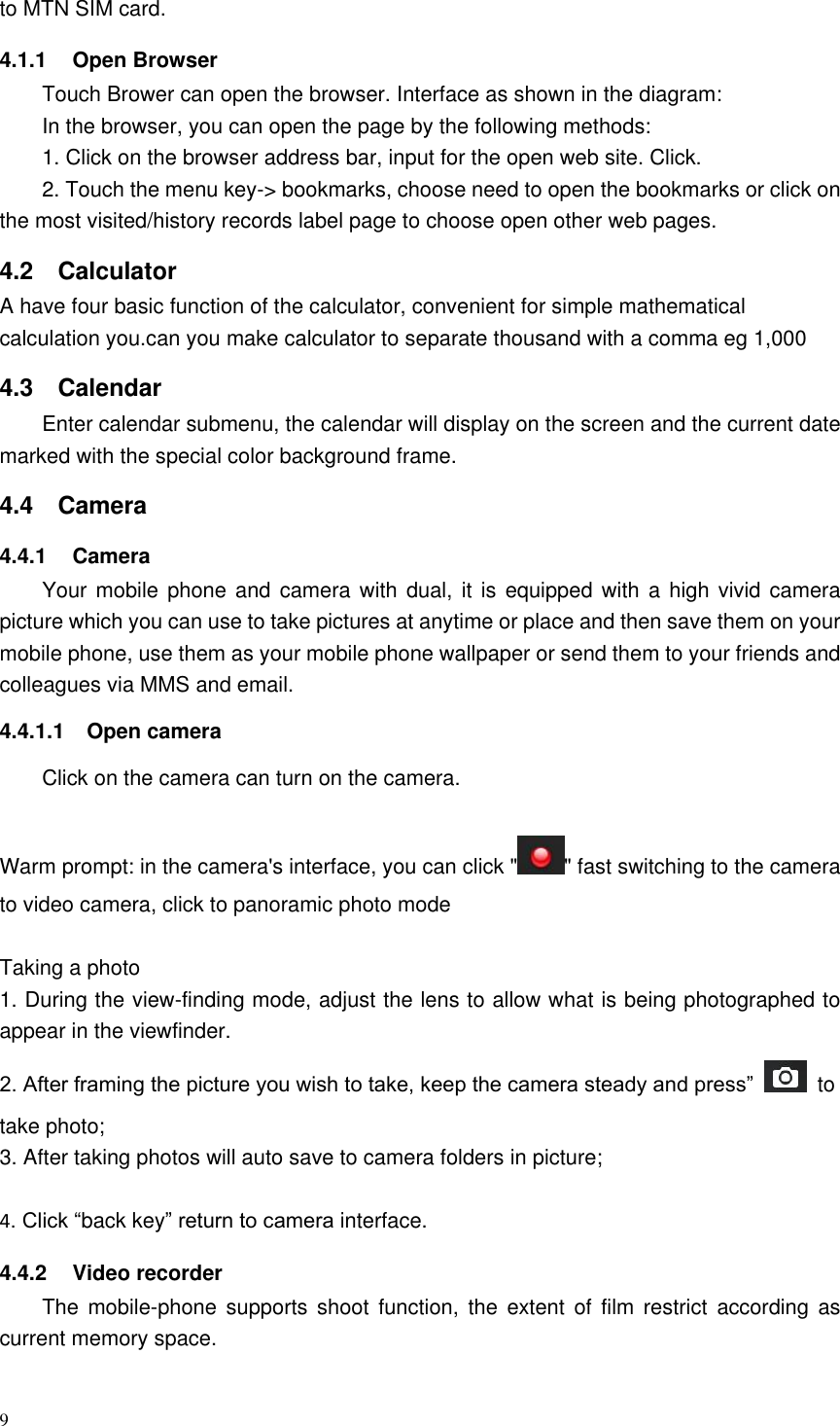 9  to MTN SIM card. 4.1.1  Open Browser Touch Brower can open the browser. Interface as shown in the diagram: In the browser, you can open the page by the following methods: 1. Click on the browser address bar, input for the open web site. Click. 2. Touch the menu key-&gt; bookmarks, choose need to open the bookmarks or click on the most visited/history records label page to choose open other web pages. 4.2  Calculator   A have four basic function of the calculator, convenient for simple mathematical calculation you.can you make calculator to separate thousand with a comma eg 1,000 4.3  Calendar Enter calendar submenu, the calendar will display on the screen and the current date marked with the special color background frame.   4.4  Camera 4.4.1  Camera Your mobile  phone and  camera with dual,  it is  equipped with  a high vivid camera picture which you can use to take pictures at anytime or place and then save them on your mobile phone, use them as your mobile phone wallpaper or send them to your friends and colleagues via MMS and email. 4.4.1.1  Open camera Click on the camera can turn on the camera.  Warm prompt: in the camera&apos;s interface, you can click &quot; &quot; fast switching to the camera to video camera, click to panoramic photo mode    Taking a photo 1. During the view-finding mode, adjust the lens to allow what is being photographed to appear in the viewfinder. 2. After framing the picture you wish to take, keep the camera steady and press”    to take photo; 3. After taking photos will auto save to camera folders in picture;  4. Click “back key” return to camera interface. 4.4.2  Video recorder The  mobile-phone  supports  shoot  function,  the  extent  of  film  restrict  according  as current memory space. 