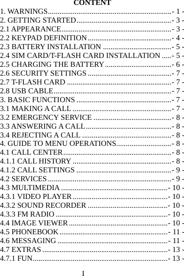 I CONTENT 1. WARNINGS ................................................................. - 1 -2. GETTING STARTED .................................................. - 3 -2.1 APPEARANCE .......................................................... - 3 -2.2 KEYPAD DEFINITION ............................................ - 4 -2.3 BATTERY INSTALLATION .................................... - 5 -2.4 SIM CARD/T-FLASH CARD INSTALLATION ..... - 5 -2.5 CHARGING THE BATTERY ................................... - 6 -2.6 SECURITY SETTINGS ............................................ - 7 -2.7 T-FLASH CARD ....................................................... - 7 -2.8 USB CABLE .............................................................. - 7 -3. BASIC FUNCTIONS .................................................. - 7 -3.1 MAKING A CALL .................................................... - 7 -3.2 EMERGENCY SERVICE ......................................... - 8 -3.3 ANSWERING A CALL ............................................. - 8 -3.4 REJECTING A CALL ............................................... - 8 -4. GUIDE TO MENU OPERATIONS ............................. - 8 -4.1 CALL CENTER ......................................................... - 8 -4.1.1 CALL HISTORY .................................................... - 8 -4.1.2 CALL SETTINGS .................................................. - 9 -4.2 SERVICES ................................................................. - 9 -4.3 MULTIMEDIA ........................................................ - 10 -4.3.1 VIDEO PLAYER .................................................. - 10 -4.3.2 SOUND RECORDER .......................................... - 10 -4.3.3 FM RADIO ........................................................... - 10 -4.4 IMAGE VIEWER .................................................... - 10 -4.5 PHONEBOOK ......................................................... - 11 -4.6 MESSAGING .......................................................... - 11 -4.7 EXTRAS .................................................................. - 13 -4.7.1 FUN ....................................................................... - 13 -