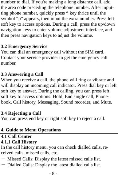 - 8 - number to dial. If you&apos;re making a long distance call, add the area code preceding the telephone number. After input-ting phone number, quickly press * key thrice until the symbol “p” appears, then input the extra number. Press left soft key to access options. During a call, press the up/down navigation keys to enter volume adjustment interface, and then press navigation keys to adjust the volume.    3.2 Emergency Service You can dial an emergency call without the SIM card. Contact your service provider to get the emergency call number.  3.3 Answering a Call When you receive a call, the phone will ring or vibrate and will display an incoming call indicator. Press dial key or left soft key to answer. During the calling, you can press left soft key to access options: Hold, End single call, Phone-book, Call history, Messaging, Sound recorder, and Mute.  3.4 Rejecting a Call You can press end key or right soft key to reject a call.  4. Guide to Menu Operations 4.1 Call Center 4.1.1 Call History In the call history menu, you can check dialled calls, re-ceived calls, missed calls, etc.   ― Missed Calls: Display the latest missed calls list. ― Dialled Calls: Display the latest dialled calls list. 