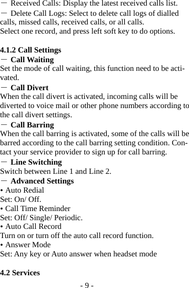 - 9 - ― Received Calls: Display the latest received calls list. ― Delete Call Logs: Select to delete call logs of dialled calls, missed calls, received calls, or all calls. Select one record, and press left soft key to do options.  4.1.2 Call Settings ― Call Waiting   Set the mode of call waiting, this function need to be acti-vated. ― Call Divert When the call divert is activated, incoming calls will be diverted to voice mail or other phone numbers according to the call divert settings. ― Call Barring When the call barring is activated, some of the calls will be barred according to the call barring setting condition. Con-tact your service provider to sign up for call barring. ― Line Switching Switch between Line 1 and Line 2. ― Advanced Settings  Auto Redial Set: On/ Off.  Call Time Reminder Set: Off/ Single/ Periodic.  Auto Call Record Turn on or turn off the auto call record function.  Answer Mode Set: Any key or Auto answer when headset mode  4.2 Services 