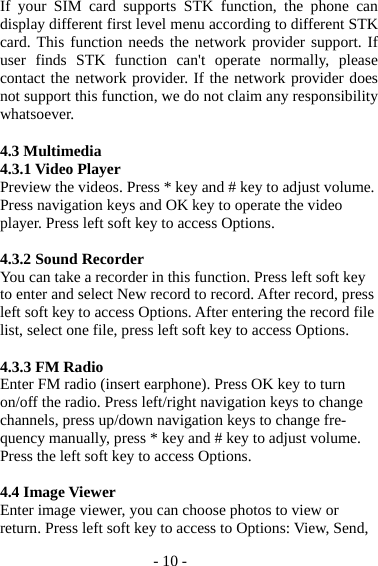 - 10 - If your SIM card supports STK function, the phone can display different first level menu according to different STK card. This function needs the network provider support. If user finds STK function can&apos;t operate normally, please contact the network provider. If the network provider does not support this function, we do not claim any responsibility whatsoever.  4.3 Multimedia 4.3.1 Video Player Preview the videos. Press * key and # key to adjust volume. Press navigation keys and OK key to operate the video player. Press left soft key to access Options.  4.3.2 Sound Recorder You can take a recorder in this function. Press left soft key to enter and select New record to record. After record, press left soft key to access Options. After entering the record file list, select one file, press left soft key to access Options.    4.3.3 FM Radio Enter FM radio (insert earphone). Press OK key to turn on/off the radio. Press left/right navigation keys to change channels, press up/down navigation keys to change fre-quency manually, press * key and # key to adjust volume. Press the left soft key to access Options.  4.4 Image Viewer Enter image viewer, you can choose photos to view or return. Press left soft key to access to Options: View, Send, 