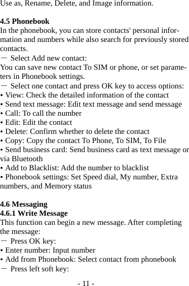 - 11 - Use as, Rename, Delete, and Image information.  4.5 Phonebook In the phonebook, you can store contacts&apos; personal infor-mation and numbers while also search for previously stored contacts. ― Select Add new contact: You can save new contact To SIM or phone, or set parame-ters in Phonebook settings. ― Select one contact and press OK key to access options:  View: Check the detailed information of the contact  Send text message: Edit text message and send message  Call: To call the number  Edit: Edit the contact  Delete: Confirm whether to delete the contact  Copy: Copy the contact To Phone, To SIM, To File  Send business card: Send business card as text message or via Bluetooth  Add to Blacklist: Add the number to blacklist  Phonebook settings: Set Speed dial, My number, Extra numbers, and Memory status  4.6 Messaging 4.6.1 Write Message This function can begin a new message. After completing the message: ― Press OK key:  Enter number: Input number    Add from Phonebook: Select contact from phonebook ― Press left soft key: 