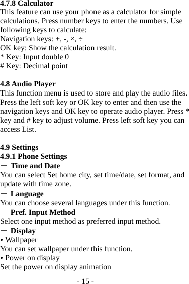 - 15 - 4.7.8 Calculator This feature can use your phone as a calculator for simple calculations. Press number keys to enter the numbers. Use following keys to calculate: Navigation keys: +, -, ×, ÷ OK key: Show the calculation result. * Key: Input double 0 # Key: Decimal point  4.8 Audio Player This function menu is used to store and play the audio files. Press the left soft key or OK key to enter and then use the navigation keys and OK key to operate audio player. Press * key and # key to adjust volume. Press left soft key you can access List.  4.9 Settings 4.9.1 Phone Settings ― Time and Date You can select Set home city, set time/date, set format, and update with time zone. ― Language You can choose several languages under this function. ― Pref. Input Method Select one input method as preferred input method. ― Display  Wallpaper You can set wallpaper under this function.  Power on display Set the power on display animation 