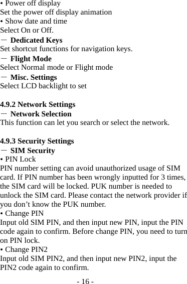 - 16 -  Power off display Set the power off display animation  Show date and time Select On or Off. ― Dedicated Keys Set shortcut functions for navigation keys. ― Flight Mode Select Normal mode or Flight mode ― Misc. Settings Select LCD backlight to set  4.9.2 Network Settings ― Network Selection This function can let you search or select the network.    4.9.3 Security Settings ― SIM Security  PIN Lock PIN number setting can avoid unauthorized usage of SIM card. If PIN number has been wrongly inputted for 3 times, the SIM card will be locked. PUK number is needed to unlock the SIM card. Please contact the network provider if you don’t know the PUK number.  Change PIN Input old SIM PIN, and then input new PIN, input the PIN code again to confirm. Before change PIN, you need to turn on PIN lock.  Change PIN2 Input old SIM PIN2, and then input new PIN2, input the PIN2 code again to confirm. 