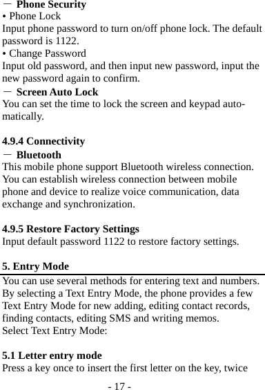 - 17 - ― Phone Security  Phone Lock Input phone password to turn on/off phone lock. The default password is 1122.  Change Password Input old password, and then input new password, input the new password again to confirm. ― Screen Auto Lock You can set the time to lock the screen and keypad auto-matically.  4.9.4 Connectivity ― Bluetooth This mobile phone support Bluetooth wireless connection. You can establish wireless connection between mobile phone and device to realize voice communication, data exchange and synchronization.  4.9.5 Restore Factory Settings Input default password 1122 to restore factory settings.  5. Entry Mode You can use several methods for entering text and numbers. By selecting a Text Entry Mode, the phone provides a few Text Entry Mode for new adding, editing contact records, finding contacts, editing SMS and writing memos. Select Text Entry Mode:  5.1 Letter entry mode   Press a key once to insert the first letter on the key, twice 