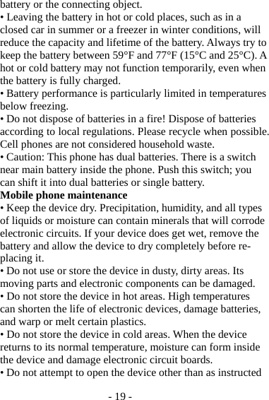 - 19 - battery or the connecting object. • Leaving the battery in hot or cold places, such as in a closed car in summer or a freezer in winter conditions, will reduce the capacity and lifetime of the battery. Always try to keep the battery between 59°F and 77°F (15°C and 25°C). A hot or cold battery may not function temporarily, even when the battery is fully charged. • Battery performance is particularly limited in temperatures below freezing. • Do not dispose of batteries in a fire! Dispose of batteries according to local regulations. Please recycle when possible. Cell phones are not considered household waste. • Caution: This phone has dual batteries. There is a switch near main battery inside the phone. Push this switch; you can shift it into dual batteries or single battery. Mobile phone maintenance • Keep the device dry. Precipitation, humidity, and all types of liquids or moisture can contain minerals that will corrode electronic circuits. If your device does get wet, remove the battery and allow the device to dry completely before re-placing it. • Do not use or store the device in dusty, dirty areas. Its moving parts and electronic components can be damaged. • Do not store the device in hot areas. High temperatures can shorten the life of electronic devices, damage batteries, and warp or melt certain plastics. • Do not store the device in cold areas. When the device returns to its normal temperature, moisture can form inside the device and damage electronic circuit boards. • Do not attempt to open the device other than as instructed 