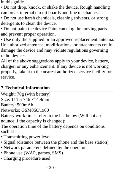 - 20 - in this guide. • Do not drop, knock, or shake the device. Rough handling can break internal circuit boards and fine mechanics. • Do not use harsh chemicals, cleaning solvents, or strong detergents to clean the device. • Do not paint the device Paint can clog the moving parts and prevent proper operation. • Use only the supplied or an approved replacement antenna. Unauthorized antennas, modifications, or attachments could damage the device and may violate regulations governing radio devices. All of the above suggestions apply to your device, battery, charger, or any enhancement. If any device is not working properly, take it to the nearest authorized service facility for service.  7. Technical Information Weight: 70g (with battery) Size: 111.5 ×46 ×14.9mm Battery: 500mAh Networks: GSM850/1900 Battery work times refer to the list below (Will not an-nounce if the capacity is changed): The operation time of the battery depends on conditions such as: • Transmitting power level • Signal (distance between the phone and the base station) • Network parameters defined by the operator • Phone use (WAP, games, SMS) • Charging procedure used 