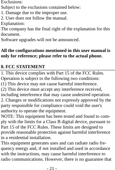 - 21 - Exclusions: Subject to the exclusions contained below: 1. Damage due to the improper use. 2. User does not follow the manual. Explanation: The company has the final right of the explanation for this document. Software upgrades will not be announced.  All the configurations mentioned in this user manual is only for reference; please refer to the actual phone.  8. FCC STATEMENT 1. This device complies with Part 15 of the FCC Rules. Operation is subject to the following two conditions: (1) This device may not cause harmful interference. (2) This device must accept any interference received, including interference that may cause undesired operation.   2. Changes or modifications not expressly approved by the party responsible for compliance could void the user&apos;s authority to operate the equipment. NOTE: This equipment has been tested and found to com-ply with the limits for a Class B digital device, pursuant to Part 15 of the FCC Rules. These limits are designed to provide reasonable protection against harmful interference in a residential installation. This equipment generates uses and can radiate radio fre-quency energy and, if not installed and used in accordance with the instructions, may cause harmful interference to radio communications. However, there is no guarantee that 