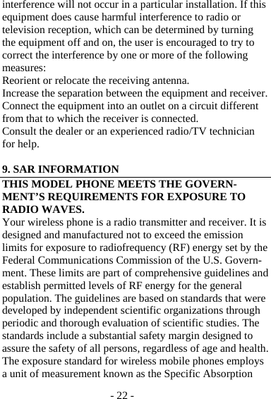 - 22 - interference will not occur in a particular installation. If this equipment does cause harmful interference to radio or television reception, which can be determined by turning the equipment off and on, the user is encouraged to try to correct the interference by one or more of the following measures: Reorient or relocate the receiving antenna. Increase the separation between the equipment and receiver. Connect the equipment into an outlet on a circuit different from that to which the receiver is connected. Consult the dealer or an experienced radio/TV technician for help.  9. SAR INFORMATION THIS MODEL PHONE MEETS THE GOVERN-MENT’S REQUIREMENTS FOR EXPOSURE TO RADIO WAVES. Your wireless phone is a radio transmitter and receiver. It is designed and manufactured not to exceed the emission limits for exposure to radiofrequency (RF) energy set by the Federal Communications Commission of the U.S. Govern-ment. These limits are part of comprehensive guidelines and establish permitted levels of RF energy for the general population. The guidelines are based on standards that were developed by independent scientific organizations through periodic and thorough evaluation of scientific studies. The standards include a substantial safety margin designed to assure the safety of all persons, regardless of age and health. The exposure standard for wireless mobile phones employs a unit of measurement known as the Specific Absorption 