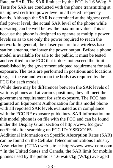 - 23 - Rate, or SAR. The SAR limit set by the FCC is 1.6 W/kg. * Tests for SAR are conducted with the phone transmitting at its highest certified power level in all tested frequency bands. Although the SAR is determined at the highest certi-fied power level, the actual SAR level of the phone while operating can be well below the maximum value. This is because the phone is designed to operate at multiple power levels so as to use only the power required to reach the network. In general, the closer you are to a wireless base station antenna, the lower the power output. Before a phone model is available for sale to the public, it must be tested and certified to the FCC that it does not exceed the limit established by the government adopted requirement for safe exposure. The tests are performed in positions and locations (e.g., at the ear and worn on the body) as required by the FCC for each model. While there may be differences between the SAR levels of various phones and at various positions, they all meet the government requirement for safe exposure. The FCC has granted an Equipment Authorization for this model phone with all reported SAR levels evaluated as in compliance with the FCC RF exposure guidelines. SAR information on this model phone is on file with the FCC and can be found under the Display Grant section of http://www.fcc.gov/ oet/fccid after searching on FCC ID: YSEGO165. Additional information on Specific Absorption Rates (SAR) can be found on the Cellular Telecommunications Industry Asso-ciation (CTIA) web-site at http://www.wow-com.com. * In the United States and Canada, the SAR limit for mobile phones used by the public is 1.6 watts/kg (W/kg) averaged 