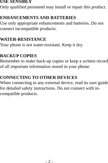 - 2 - USE SENSIBLY Only qualified personnel may install or repair this product.  ENHANCEMENTS AND BATTERIES Use only appropriate enhancements and batteries. Do not connect incompatible products.  WATER-RESISTANCE Your phone is not water-resistant. Keep it dry.  BACKUP COPIES Remember to make back-up copies or keep a written record of all important information stored in your phone.  CONNECTING TO OTHER DEVICES When connecting to any external device, read its user guide for detailed safety instructions. Do not connect with in-compatible products.            