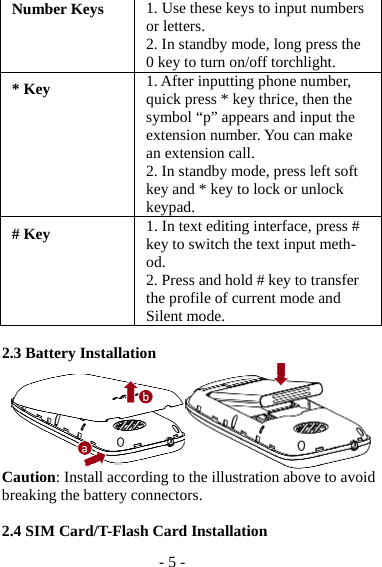 - 5 - Number Keys 1. Use these keys to input numbers or letters. 2. In standby mode, long press the 0 key to turn on/off torchlight. * Key 1. After inputting phone number, quick press * key thrice, then the symbol “p” appears and input the extension number. You can make an extension call. 2. In standby mode, press left soft key and * key to lock or unlock keypad. # Key 1. In text editing interface, press # key to switch the text input meth-od. 2. Press and hold # key to transfer the profile of current mode and Silent mode.  2.3 Battery Installation  Caution: Install according to the illustration above to avoid breaking the battery connectors.  2.4 SIM Card/T-Flash Card Installation 