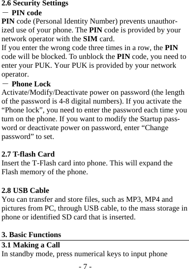 - 7 -  2.6 Security Settings ― PIN code PIN code (Personal Identity Number) prevents unauthor-ized use of your phone. The PIN code is provided by your network operator with the SIM card. If you enter the wrong code three times in a row, the PIN code will be blocked. To unblock the PIN code, you need to enter your PUK. Your PUK is provided by your network operator. ― Phone Lock Activate/Modify/Deactivate power on password (the length of the password is 4-8 digital numbers). If you activate the “Phone lock”, you need to enter the password each time you turn on the phone. If you want to modify the Startup pass-word or deactivate power on password, enter “Change password” to set.    2.7 T-flash Card   Insert the T-Flash card into phone. This will expand the Flash memory of the phone.    2.8 USB Cable You can transfer and store files, such as MP3, MP4 and pictures from PC, through USB cable, to the mass storage in phone or identified SD card that is inserted.  3. Basic Functions 3.1 Making a Call In standby mode, press numerical keys to input phone 