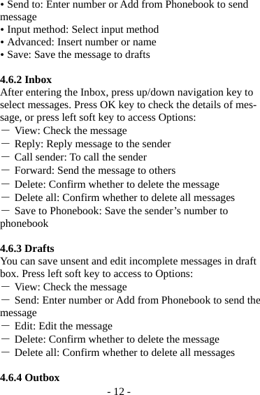- 12 -  Send to: Enter number or Add from Phonebook to send message  Input method: Select input method  Advanced: Insert number or name  Save: Save the message to drafts  4.6.2 Inbox After entering the Inbox, press up/down navigation key to select messages. Press OK key to check the details of mes-sage, or press left soft key to access Options: ― View: Check the message ― Reply: Reply message to the sender ― Call sender: To call the sender ― Forward: Send the message to others ― Delete: Confirm whether to delete the message ― Delete all: Confirm whether to delete all messages ― Save to Phonebook: Save the sender’s number to phonebook  4.6.3 Drafts You can save unsent and edit incomplete messages in draft box. Press left soft key to access to Options: ― View: Check the message ― Send: Enter number or Add from Phonebook to send the message ― Edit: Edit the message ― Delete: Confirm whether to delete the message ― Delete all: Confirm whether to delete all messages  4.6.4 Outbox 