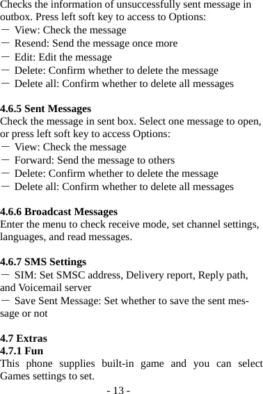 - 13 - Checks the information of unsuccessfully sent message in outbox. Press left soft key to access to Options: ― View: Check the message ― Resend: Send the message once more ― Edit: Edit the message ― Delete: Confirm whether to delete the message ― Delete all: Confirm whether to delete all messages  4.6.5 Sent Messages Check the message in sent box. Select one message to open, or press left soft key to access Options: ― View: Check the message ― Forward: Send the message to others ― Delete: Confirm whether to delete the message ― Delete all: Confirm whether to delete all messages  4.6.6 Broadcast Messages Enter the menu to check receive mode, set channel settings, languages, and read messages.  4.6.7 SMS Settings ― SIM: Set SMSC address, Delivery report, Reply path, and Voicemail server ― Save Sent Message: Set whether to save the sent mes-sage or not  4.7 Extras 4.7.1 Fun This phone supplies built-in game and you can select Games settings to set. 