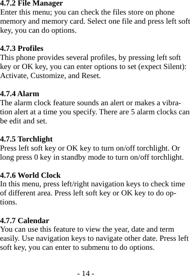 - 14 -  4.7.2 File Manager Enter this menu; you can check the files store on phone memory and memory card. Select one file and press left soft key, you can do options.  4.7.3 Profiles This phone provides several profiles, by pressing left soft key or OK key, you can enter options to set (expect Silent): Activate, Customize, and Reset.  4.7.4 Alarm The alarm clock feature sounds an alert or makes a vibra-tion alert at a time you specify. There are 5 alarm clocks can be edit and set.  4.7.5 Torchlight Press left soft key or OK key to turn on/off torchlight. Or long press 0 key in standby mode to turn on/off torchlight.  4.7.6 World Clock In this menu, press left/right navigation keys to check time of different area. Press left soft key or OK key to do op-tions.  4.7.7 Calendar You can use this feature to view the year, date and term easily. Use navigation keys to navigate other date. Press left soft key, you can enter to submenu to do options.  