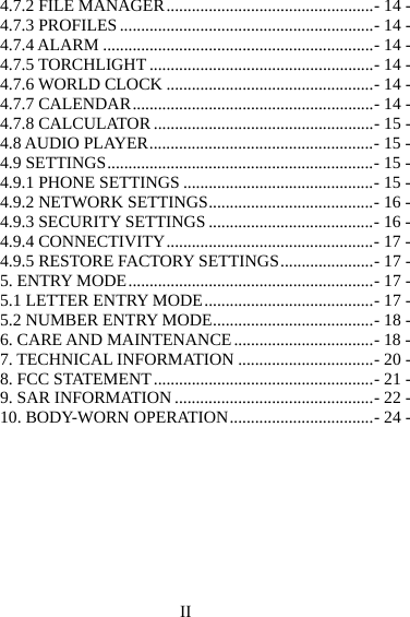 II 4.7.2 FILE MANAGER ................................................. - 14 -4.7.3 PROFILES ............................................................ - 14 -4.7.4 ALARM ................................................................ - 14 -4.7.5 TORCHLIGHT ..................................................... - 14 -4.7.6 WORLD CLOCK ................................................. - 14 -4.7.7 CALENDAR ......................................................... - 14 -4.7.8 CALCULATOR .................................................... - 15 -4.8 AUDIO PLAYER ..................................................... - 15 -4.9 SETTINGS ............................................................... - 15 -4.9.1 PHONE SETTINGS ............................................. - 15 -4.9.2 NETWORK SETTINGS ....................................... - 16 -4.9.3 SECURITY SETTINGS ....................................... - 16 -4.9.4 CONNECTIVITY ................................................. - 17 -4.9.5 RESTORE FACTORY SETTINGS ...................... - 17 -5. ENTRY MODE .......................................................... - 17 -5.1 LETTER ENTRY MODE ........................................ - 17 -5.2 NUMBER ENTRY MODE ...................................... - 18 -6. CARE AND MAINTENANCE ................................. - 18 -7. TECHNICAL INFORMATION ................................ - 20 -8. FCC STATEMENT .................................................... - 21 -9. SAR INFORMATION ............................................... - 22 -10. BODY-WORN OPERATION .................................. - 24 -