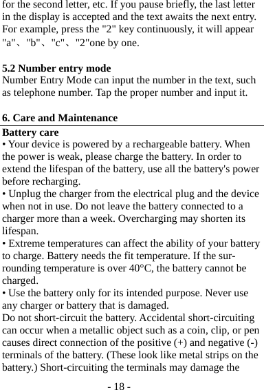 - 18 - for the second letter, etc. If you pause briefly, the last letter in the display is accepted and the text awaits the next entry. For example, press the &quot;2&quot; key continuously, it will appear &quot;a&quot;、&quot;b&quot;、&quot;c&quot;、&quot;2&quot;one by one.  5.2 Number entry mode Number Entry Mode can input the number in the text, such as telephone number. Tap the proper number and input it.  6. Care and Maintenance Battery care • Your device is powered by a rechargeable battery. When the power is weak, please charge the battery. In order to extend the lifespan of the battery, use all the battery&apos;s power before recharging. • Unplug the charger from the electrical plug and the device when not in use. Do not leave the battery connected to a charger more than a week. Overcharging may shorten its lifespan. • Extreme temperatures can affect the ability of your battery to charge. Battery needs the fit temperature. If the sur-rounding temperature is over 40°C, the battery cannot be charged. • Use the battery only for its intended purpose. Never use any charger or battery that is damaged. Do not short-circuit the battery. Accidental short-circuiting can occur when a metallic object such as a coin, clip, or pen causes direct connection of the positive (+) and negative (-) terminals of the battery. (These look like metal strips on the battery.) Short-circuiting the terminals may damage the 