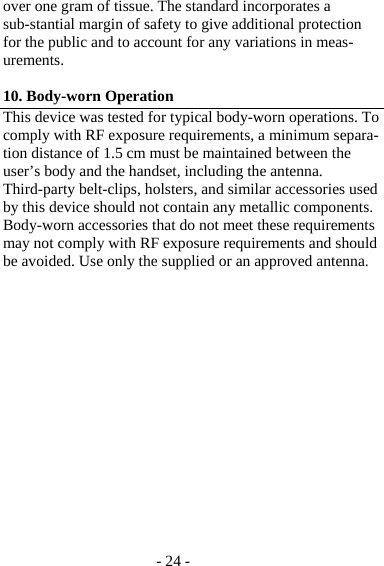 - 24 - over one gram of tissue. The standard incorporates a sub-stantial margin of safety to give additional protection for the public and to account for any variations in meas-urements.  10. Body-worn Operation This device was tested for typical body-worn operations. To comply with RF exposure requirements, a minimum separa-tion distance of 1.5 cm must be maintained between the user’s body and the handset, including the antenna. Third-party belt-clips, holsters, and similar accessories used by this device should not contain any metallic components. Body-worn accessories that do not meet these requirements may not comply with RF exposure requirements and should be avoided. Use only the supplied or an approved antenna.  