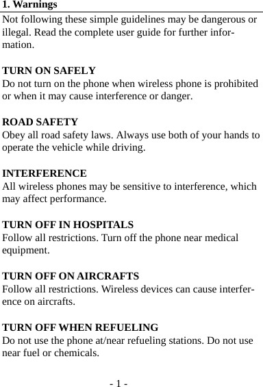 - 1 - 1. Warnings Not following these simple guidelines may be dangerous or illegal. Read the complete user guide for further infor-mation.  TURN ON SAFELY   Do not turn on the phone when wireless phone is prohibited or when it may cause interference or danger.  ROAD SAFETY Obey all road safety laws. Always use both of your hands to operate the vehicle while driving.    INTERFERENCE All wireless phones may be sensitive to interference, which may affect performance.  TURN OFF IN HOSPITALS Follow all restrictions. Turn off the phone near medical equipment.  TURN OFF ON AIRCRAFTS Follow all restrictions. Wireless devices can cause interfer-ence on aircrafts.  TURN OFF WHEN REFUELING Do not use the phone at/near refueling stations. Do not use near fuel or chemicals.  