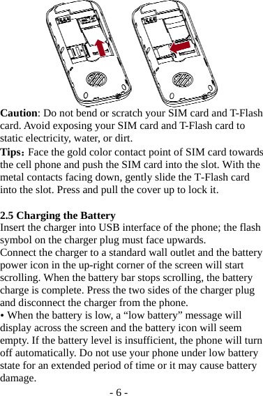 - 6 -  Caution: Do not bend or scratch your SIM card and T-Flash card. Avoid exposing your SIM card and T-Flash card to static electricity, water, or dirt. Tips：Face the gold color contact point of SIM card towards the cell phone and push the SIM card into the slot. With the metal contacts facing down, gently slide the T-Flash card into the slot. Press and pull the cover up to lock it.    2.5 Charging the Battery Insert the charger into USB interface of the phone; the flash symbol on the charger plug must face upwards. Connect the charger to a standard wall outlet and the battery power icon in the up-right corner of the screen will start scrolling. When the battery bar stops scrolling, the battery charge is complete. Press the two sides of the charger plug and disconnect the charger from the phone.  When the battery is low, a “low battery” message will display across the screen and the battery icon will seem empty. If the battery level is insufficient, the phone will turn off automatically. Do not use your phone under low battery state for an extended period of time or it may cause battery damage. 