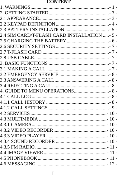I CONTENT 1. WARNINGS ................................................................. - 1 -2. GETTING STARTED .................................................. - 3 -2.1 APPEARANCE .......................................................... - 3 -2.2 KEYPAD DEFINITION ............................................ - 4 -2.3 BATTERY INSTALLATION .................................... - 5 -2.4 SIM CARD/T-FLASH CARD INSTALLATION ..... - 5 -2.5 CHARGING THE BATTERY ................................... - 6 -2.6 SECURITY SETTINGS ............................................ - 7 -2.7 T-FLASH CARD ....................................................... - 7 -2.8 USB CABLE .............................................................. - 7 -3. BASIC FUNCTIONS .................................................. - 7 -3.1 MAKING A CALL .................................................... - 7 -3.2 EMERGENCY SERVICE ......................................... - 8 -3.3 ANSWERING A CALL ............................................. - 8 -3.4 REJECTING A CALL ............................................... - 8 -4. GUIDE TO MENU OPERATIONS ............................. - 8 -4.1 CALL LOG ................................................................ - 8 -4.1.1 CALL HISTORY .................................................... - 8 -4.1.2 CALL SETTINGS .................................................. - 9 -4.2 SERVICES ............................................................... - 10 -4.3 MULTIMEDIA ........................................................ - 10 -4.3.1 CAMERA .............................................................. - 10 -4.3.2 VIDEO RECORDER ............................................ - 10 -4.3.3 VIDEO PLAYER .................................................. - 10 -4.3.4 SOUND RECORDER .......................................... - 10 -4.3.5 FM RADIO ........................................................... - 11 -4.4 IMAGE VIEWER .................................................... - 11 -4.5 PHONEBOOK ......................................................... - 11 -4.6 MESSAGING .......................................................... - 12 -