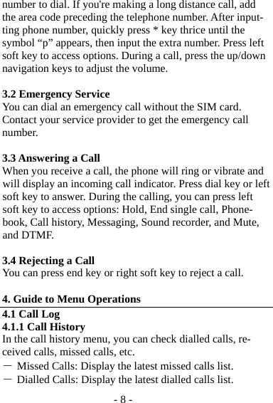 - 8 - number to dial. If you&apos;re making a long distance call, add the area code preceding the telephone number. After input-ting phone number, quickly press * key thrice until the symbol “p” appears, then input the extra number. Press left soft key to access options. During a call, press the up/down navigation keys to adjust the volume.    3.2 Emergency Service You can dial an emergency call without the SIM card. Contact your service provider to get the emergency call number.  3.3 Answering a Call When you receive a call, the phone will ring or vibrate and will display an incoming call indicator. Press dial key or left soft key to answer. During the calling, you can press left soft key to access options: Hold, End single call, Phone-book, Call history, Messaging, Sound recorder, and Mute, and DTMF.    3.4 Rejecting a Call You can press end key or right soft key to reject a call.  4. Guide to Menu Operations 4.1 Call Log 4.1.1 Call History In the call history menu, you can check dialled calls, re-ceived calls, missed calls, etc.   ― Missed Calls: Display the latest missed calls list. ― Dialled Calls: Display the latest dialled calls list. 