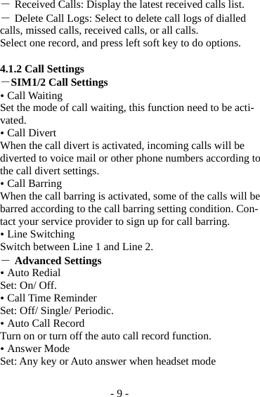 - 9 - ― Received Calls: Display the latest received calls list. ― Delete Call Logs: Select to delete call logs of dialled calls, missed calls, received calls, or all calls. Select one record, and press left soft key to do options.  4.1.2 Call Settings －SIM1/2 Call Settings  Call Waiting   Set the mode of call waiting, this function need to be acti-vated.  Call Divert When the call divert is activated, incoming calls will be diverted to voice mail or other phone numbers according to the call divert settings.  Call Barring When the call barring is activated, some of the calls will be barred according to the call barring setting condition. Con-tact your service provider to sign up for call barring.  Line Switching Switch between Line 1 and Line 2. ― Advanced Settings  Auto Redial Set: On/ Off.  Call Time Reminder Set: Off/ Single/ Periodic.  Auto Call Record Turn on or turn off the auto call record function.  Answer Mode Set: Any key or Auto answer when headset mode  