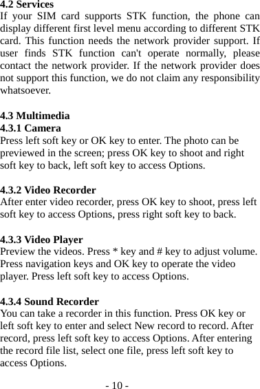 - 10 - 4.2 Services If your SIM card supports STK function, the phone can display different first level menu according to different STK card. This function needs the network provider support. If user finds STK function can&apos;t operate normally, please contact the network provider. If the network provider does not support this function, we do not claim any responsibility whatsoever.  4.3 Multimedia 4.3.1 Camera Press left soft key or OK key to enter. The photo can be previewed in the screen; press OK key to shoot and right soft key to back, left soft key to access Options.  4.3.2 Video Recorder After enter video recorder, press OK key to shoot, press left soft key to access Options, press right soft key to back.  4.3.3 Video Player Preview the videos. Press * key and # key to adjust volume. Press navigation keys and OK key to operate the video player. Press left soft key to access Options.  4.3.4 Sound Recorder You can take a recorder in this function. Press OK key or left soft key to enter and select New record to record. After record, press left soft key to access Options. After entering the record file list, select one file, press left soft key to access Options.   