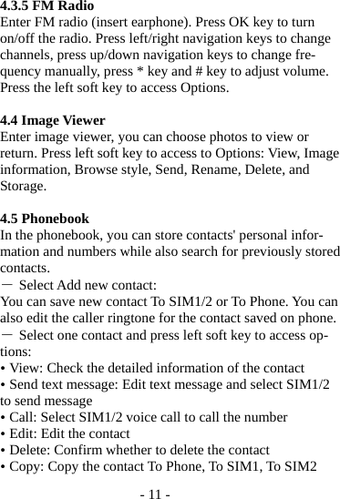 - 11 -  4.3.5 FM Radio Enter FM radio (insert earphone). Press OK key to turn on/off the radio. Press left/right navigation keys to change channels, press up/down navigation keys to change fre-quency manually, press * key and # key to adjust volume. Press the left soft key to access Options.  4.4 Image Viewer Enter image viewer, you can choose photos to view or return. Press left soft key to access to Options: View, Image information, Browse style, Send, Rename, Delete, and Storage.  4.5 Phonebook In the phonebook, you can store contacts&apos; personal infor-mation and numbers while also search for previously stored contacts. ― Select Add new contact: You can save new contact To SIM1/2 or To Phone. You can also edit the caller ringtone for the contact saved on phone. ― Select one contact and press left soft key to access op-tions:  View: Check the detailed information of the contact  Send text message: Edit text message and select SIM1/2 to send message  Call: Select SIM1/2 voice call to call the number  Edit: Edit the contact  Delete: Confirm whether to delete the contact  Copy: Copy the contact To Phone, To SIM1, To SIM2 