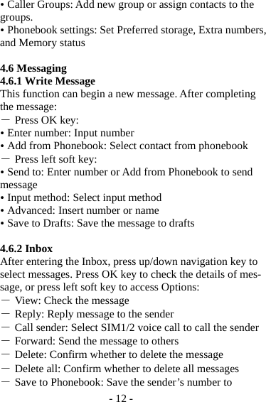 - 12 -  Caller Groups: Add new group or assign contacts to the groups.  Phonebook settings: Set Preferred storage, Extra numbers, and Memory status  4.6 Messaging 4.6.1 Write Message This function can begin a new message. After completing the message: ― Press OK key:  Enter number: Input number    Add from Phonebook: Select contact from phonebook ― Press left soft key:  Send to: Enter number or Add from Phonebook to send message  Input method: Select input method  Advanced: Insert number or name  Save to Drafts: Save the message to drafts  4.6.2 Inbox After entering the Inbox, press up/down navigation key to select messages. Press OK key to check the details of mes-sage, or press left soft key to access Options: ― View: Check the message ― Reply: Reply message to the sender ― Call sender: Select SIM1/2 voice call to call the sender ― Forward: Send the message to others ― Delete: Confirm whether to delete the message ― Delete all: Confirm whether to delete all messages ― Save to Phonebook: Save the sender’s number to 