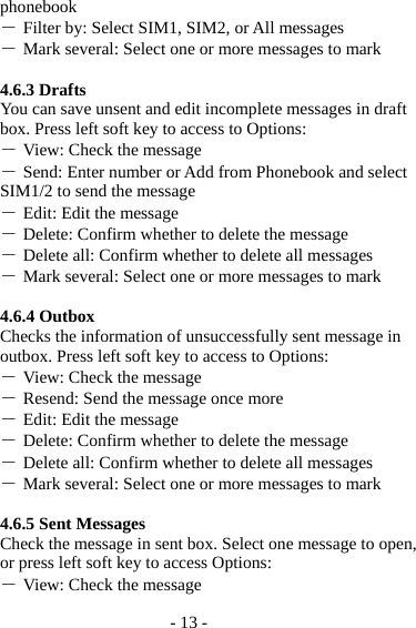 - 13 - phonebook ― Filter by: Select SIM1, SIM2, or All messages ― Mark several: Select one or more messages to mark  4.6.3 Drafts You can save unsent and edit incomplete messages in draft box. Press left soft key to access to Options: ― View: Check the message ― Send: Enter number or Add from Phonebook and select SIM1/2 to send the message ― Edit: Edit the message ― Delete: Confirm whether to delete the message ― Delete all: Confirm whether to delete all messages ― Mark several: Select one or more messages to mark  4.6.4 Outbox Checks the information of unsuccessfully sent message in outbox. Press left soft key to access to Options: ― View: Check the message ― Resend: Send the message once more ― Edit: Edit the message ― Delete: Confirm whether to delete the message ― Delete all: Confirm whether to delete all messages ― Mark several: Select one or more messages to mark  4.6.5 Sent Messages Check the message in sent box. Select one message to open, or press left soft key to access Options: ― View: Check the message 