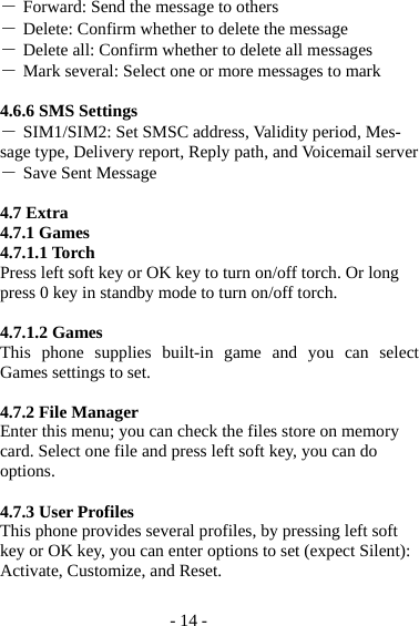 - 14 - ― Forward: Send the message to others ― Delete: Confirm whether to delete the message ― Delete all: Confirm whether to delete all messages ― Mark several: Select one or more messages to mark  4.6.6 SMS Settings ― SIM1/SIM2: Set SMSC address, Validity period, Mes-sage type, Delivery report, Reply path, and Voicemail server ― Save Sent Message  4.7 Extra 4.7.1 Games 4.7.1.1 Torch Press left soft key or OK key to turn on/off torch. Or long press 0 key in standby mode to turn on/off torch.  4.7.1.2 Games This phone supplies built-in game and you can select Games settings to set.  4.7.2 File Manager Enter this menu; you can check the files store on memory card. Select one file and press left soft key, you can do options.  4.7.3 User Profiles This phone provides several profiles, by pressing left soft key or OK key, you can enter options to set (expect Silent): Activate, Customize, and Reset.  