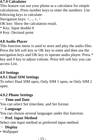 - 15 - 4.7.4 Calculator This feature can use your phone as a calculator for simple calculations. Press number keys to enter the numbers. Use following keys to calculate: Navigation keys: +, -, ×, ÷ OK key: Show the calculation result. * Key: Input double 0 # Key: Decimal point  4.8 Audio Player This function menu is used to store and play the audio files. Press the left soft key or OK key to enter and then use the navigation keys and OK key to operate audio player. Press * key and # key to adjust volume. Press left soft key you can access List.  4.9 Settings 4.9.1 Dual SIM Settings To select Dual SIM open, Only SIM 1 open, or Only SIM 2 open.  4.9.2 Phone Settings ― Time and Date You can select Set time/date, and Set format. ― Language You can choose several languages under this function. ― Pref. Input Method Select one input method as preferred input method. ― Display  Wallpaper 