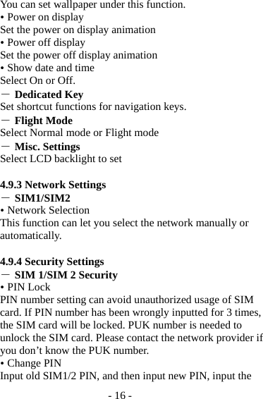 - 16 - You can set wallpaper under this function.  Power on display Set the power on display animation  Power off display Set the power off display animation  Show date and time Select On or Off. ― Dedicated Key   Set shortcut functions for navigation keys. ― Flight Mode Select Normal mode or Flight mode ― Misc. Settings Select LCD backlight to set  4.9.3 Network Settings ― SIM1/SIM2  Network Selection This function can let you select the network manually or automatically.   4.9.4 Security Settings ― SIM 1/SIM 2 Security  PIN Lock PIN number setting can avoid unauthorized usage of SIM card. If PIN number has been wrongly inputted for 3 times, the SIM card will be locked. PUK number is needed to unlock the SIM card. Please contact the network provider if you don’t know the PUK number.  Change PIN Input old SIM1/2 PIN, and then input new PIN, input the 