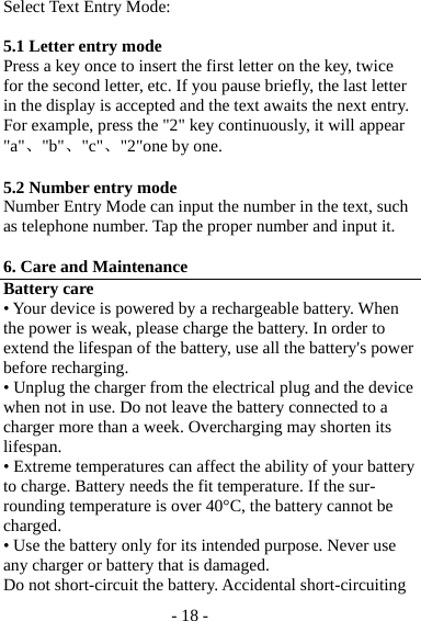 - 18 - Select Text Entry Mode:  5.1 Letter entry mode   Press a key once to insert the first letter on the key, twice for the second letter, etc. If you pause briefly, the last letter in the display is accepted and the text awaits the next entry. For example, press the &quot;2&quot; key continuously, it will appear &quot;a&quot;、&quot;b&quot;、&quot;c&quot;、&quot;2&quot;one by one.  5.2 Number entry mode Number Entry Mode can input the number in the text, such as telephone number. Tap the proper number and input it.  6. Care and Maintenance Battery care • Your device is powered by a rechargeable battery. When the power is weak, please charge the battery. In order to extend the lifespan of the battery, use all the battery&apos;s power before recharging. • Unplug the charger from the electrical plug and the device when not in use. Do not leave the battery connected to a charger more than a week. Overcharging may shorten its lifespan. • Extreme temperatures can affect the ability of your battery to charge. Battery needs the fit temperature. If the sur-rounding temperature is over 40°C, the battery cannot be charged. • Use the battery only for its intended purpose. Never use any charger or battery that is damaged. Do not short-circuit the battery. Accidental short-circuiting 