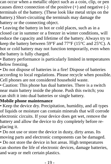 - 19 - can occur when a metallic object such as a coin, clip, or pen causes direct connection of the positive (+) and negative (-) terminals of the battery. (These look like metal strips on the battery.) Short-circuiting the terminals may damage the battery or the connecting object. • Leaving the battery in hot or cold places, such as in a closed car in summer or a freezer in winter conditions, will reduce the capacity and lifetime of the battery. Always try to keep the battery between 59°F and 77°F (15°C and 25°C). A hot or cold battery may not function temporarily, even when the battery is fully charged. • Battery performance is particularly limited in temperatures below freezing. • Do not dispose of batteries in a fire! Dispose of batteries according to local regulations. Please recycle when possible. Cell phones are not considered household waste. • Caution: This phone has dual batteries. There is a switch near main battery inside the phone. Push this switch; you can shift it into dual batteries or single battery. Mobile phone maintenance • Keep the device dry. Precipitation, humidity, and all types of liquids or moisture can contain minerals that will corrode electronic circuits. If your device does get wet, remove the battery and allow the device to dry completely before re-placing it. • Do not use or store the device in dusty, dirty areas. Its moving parts and electronic components can be damaged. • Do not store the device in hot areas. High temperatures can shorten the life of electronic devices, damage batteries, and warp or melt certain plastics. 